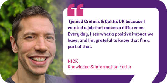 I joined Crohn's & Colitis UK because I wanted a job that makes a difference. Every day, I see what a positive impact we have, and I'm grateful to know that I'm a part of that. Nick - Knowledge & Information Editor