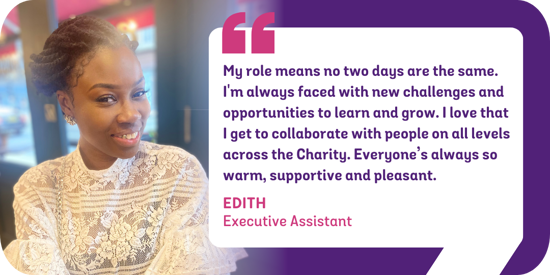 My role means that no two days are the same. I'm constantly faced with new challenges and opportunities to learn and grow. I love that I get to collaborate with people on all levels across the Charity and everyone’s always so warm, supportive and pleasant. Edith, Executive Assistant
