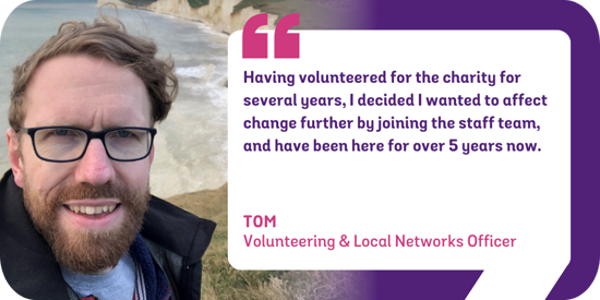 Having volunteered for the charity for several years, I decided I wanted to affect change further by joining the staff team, and have been here for over 5 years now. Tom, Volunteering & Local Networks Officer